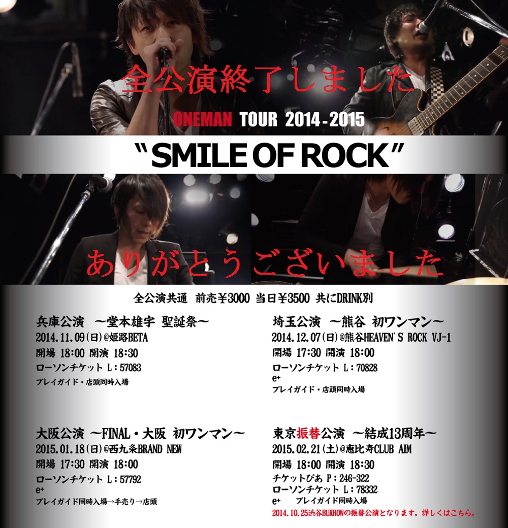 スマイルレンジャー
2014-2015 ワンマンツアー
SMILE OF ROCK

全公演共通
前売/ ￥3,000- 当日/ ￥3,500-
※DRINK別

兵庫公演
～堂本雄宇 聖誕祭～
2014.11.09(日)　@姫路BETA
開場/18:00 開演/18:30
ローソンチケット/L：57083
プレイガイド・店頭同時入場
※姫路ベータ店頭販売は06/10 15:00～


埼玉公演
～熊谷 初ワンマン～
2014.12.07(日)　@熊谷HEAVEN'S ROCK VJ-1
開場/17:30 開演/18:00
ローソンチケット/L：70828
e+
プレイガイド・店頭同時入場


大阪公演
～FINAL・大阪 初ワンマン～
2015.01.18(日)　@西九条BRAND NEW
開場/17:30 開演/18:00
ローソンチケット/L：57792
e+
プレイガイド同時入場→手売り→店頭

東京振替公演
～結成13周年記念～
2015.02.21(土)　@恵比寿CLUB AIM
開場18:00 開演/18:30
チケットぴあ/P:246-322
ローソンチケット/L:78332
e+
※2014.10.25@渋谷BURROWの振替公演となります。
2014.10.25のチケットを既にお持ちの方は最初の入場順となります。
入場順/ 2014.10.25@渋谷BURROWのチケット→プレイガイド同時入場→手売り→店頭

